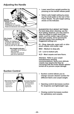 Page 20- 20 -
Adjusting the Handle
Handle
Release Pedal
Pédale de
dégagement de
l’inclinaison du manche
Pedal de liberación del mango
Pile Height
Pedal
Pédale de réglage de
la hauteur des brosses
Pedal de selección de
nivel de pelo de la alfombra
Pile Height Indicator
Indicateur de la hauteur
des brosses
Indicator de nivel de
pelo de la alfombra
➢Lower wand from upright position by
pressing on the handle release pedal. 
➢Select a pile height setting by press-
ing the small pedal on the rear of the
Power Nozzle....