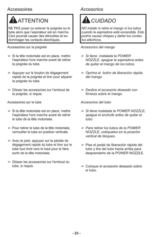 Page 23- 23 -
Accessoires
Accesorios
ATTENTION
NE PAS poser ou enlever la poignée ou le
tube alors que l’aspirateur est en marche.
Ceci pourrait causer des étincelles et en-
dommager les contacts électriques.
Accessoires sur la poignée
➢Si la tête motorisée est en place, mettre
l'aspirateur hors marche avant de retirer
la poignée du tube.
➢Appuyer sur le bouton de dégagement
rapide de la poignée et tirer pour séparer
la poignée du tube.
➢Glisser les accessoires sur l’embout de
la poignée, si requis....
