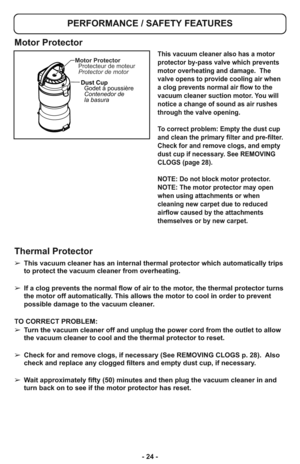 Page 24- 24 -
PERFORMANCE / SAFETY FEATURES
➢ This vacuum cleaner has an internal thermal protector which automatically trips
to protect the vacuum cleaner from overheating.  
➢ If a clog prevents the normal flow of air to the motor, the thermal protector turns
the motor off automatically. This allows the motor to cool in order to prevent
possible damage to the vacuum cleaner.
TO CORRECT PROBLEM:
➢ Turn the vacuum cleaner off and unplug the power cord from the outlet to allow
the vacuum cleaner to cool and the...