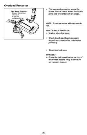 Page 26- 26 -
Overload Protector
Belt Reset Button
Botón de
restauración Bouton de remise
en circuit➢The overload protector stops the
Power Nozzle motor when the brush
jams and prevents belt breakage.
NOTE:  Canister motor will continue to
run.
TO CORRECT PROBLEM:
➢Unplug electrical cord.
➢Check brush and brush support
areas for excessive lint build-up or
jamming.
➢Clean jammed area.
TO RESET: 
➢Press the belt reset button on top of
the Power Nozzle. Plug in and turn
on vacuum cleaner.  