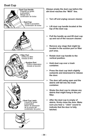 Page 30- 30 -
Dust Cup
Always empty the dust cup before the
dirt level reaches the “MAX” line.
➢
Turn off and unplug vacuum cleaner.
➢Lift dust cup handle located at the
top of the dust cup.
➢Pull the handle up and lift dust cup
up and out of the vacuum cleaner.
➢Remove any clogs that might be
located in the suction port or filter
port area.
➢Rotate dust cup handle to the
vertical position.
➢Hold dust cup over a trash
container. 
➢Press the dust cup latch slightly
outwards and downward to release
the door.
➢The...