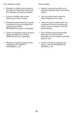 Page 35- 35 - Pour remettre en place :
➢Réinsérer le préfiltre dans le godet à
poussière en alignant les fentes avec
les languettes du godet à poussière.
➢Tourner le préfiltre dans le sens
horaire pour le fixer en place.
➢Remettre la partie inférieure du godet
à poussière en place en alignant les
repères tel qu’indiqué;
DÉVERROUILLÉ (pour le nettoyage).
➢Tourner en appuyant jusqu’à ce que le
repère soit aligné tel qu’indiqué;
VERROUILLÉ (pour l’utilisation).
➢Réinsérer le godet à poussière dans
l’aspirateur...