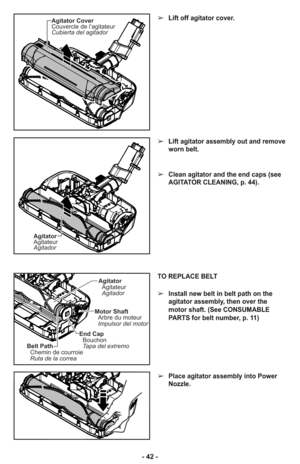 Page 42Agitator Cover
Couvercle de l’agitateur
Cubierta del agitador
Agitator
Agitateur
Agitador
➢Lift off agitator cover.
➢Lift agitator assembly out and remove
worn belt.
➢Clean agitator and the end caps (see
AGITATOR CLEANING, p. 44).
- 42 -
TO REPLACE BELT
➢Install new belt in belt path on the
agitator assembly, then over the
motor shaft. (See CONSUMABLE
PARTS for belt number, p. 11)
➢Place agitator assembly into Power
Nozzle.
Agitator
Agitateur
Agitador
Motor Shaft
Arbre du moteur
Impulsor del motor
Belt...