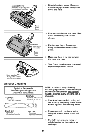 Page 44➢Line up front of cover and base.  Rest
cover on front edge of base as
shown.
➢Rotate cover  back. Press cover
firmly until rear latches snap into
place.
➢Make sure there is no gap between
the cover and base.
➢Turn Power Nozzle upside down and
replace six (6) cover screws.
➢Reinstall agitator cover.  Make sure
there is no gap between the agitator
cover and base.
Rear Latches
Pestillos traseros Languette arrière
Cover
Couvercle
Cubierta
Base
Base
Base
Agitator Cover
Couvercle de l’agitateur
Cubierta del...