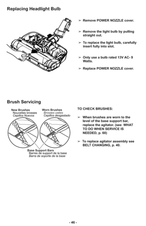 Page 46➢Remove POWER NOZZLE cover.
➢Remove the light bulb by pulling
straight out.
➢ To replace the light bulb, carefully
insert fully into slot.
    
➢ Only use a bulb rated 13V AC- 9
Watts.
➢ Replace POWER NOZZLE cover.
Replacing Headlight Bulb
TO CHECK BRUSHES: 
➢When brushes are worn to the
level of the base support bar,
replace the agitator. (see  WHAT
TO DO WHEN SERVICE IS
NEEDED, p. 60)
➢  To replace agitator assembly see
BELT CHANGING, p. 40.
Base Support Bars
Barres de support de la base
Barra de...