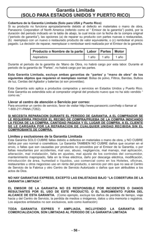 Page 56- 56 -
Garantía Limitada 
(SOLO PARA ESTADOS UNIDOS Y PUERTO RICO)
Cobertura de la Garantía Limitada (Solo para USA y Puerto Rico) 
Si su producto no funciona apropiadamente debido al defecto en materiales o mano de obra,
Panasonic Corporation of North America (referido como el “ Emisor de la garantía”) podrá, por la
duración del periodo indicado en la tabla de abajo, la cual inicia con la fecha de la compra original
(“periodo de garantía”), las opciones (a) de reparar su producto con partes nuevas o...