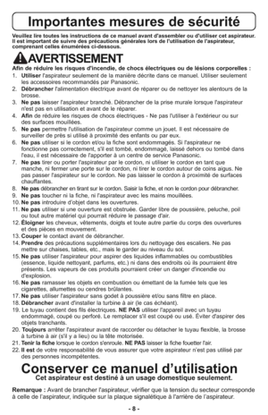 Page 8- 8 -
Importantes mesures de sécurité
Veuillez lire toutes les instructions de ce manuel avant d'assembler ou d'utiliser cet aspirateur.
Il est important de suivre des précautions générales lors de l'utilisation de l'aspirateur,
comprenant celles énumérées ci-dessous.
AVERTISSEMENT
Afin de réduire les risques d'incendie, de chocs électriques ou de lésions corporelles :
1.   Utiliserl'aspirateur seulement de la manière décrite dans ce manuel. Utiliser seulement
les accessoires...