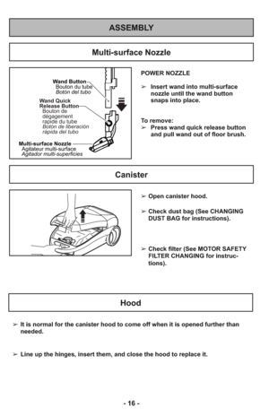 Page 16ASSEMBLY
POWER NOZZLE
➢Insert wand into multi-surface
nozzle until the wand button
snaps into place.
To remove:  
➢Press wand quick release button
and pull wand out of floor brush.
Wand Button
Bouton du tube
Botón del tubo
Wand Quick
Release Button
Bouton de
dégagement
rapide du tube
Botón de liberación
rápida del tubo
Multi-surface Nozzle
Agitador multi-superficiesAgitateur multi-surface
Multi-surface Nozzle
Canister
Hood
➢It is normal for the canister hood to come off when it is opened further than...