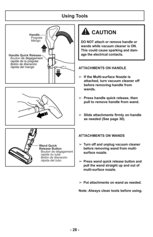 Page 28Using Tools
ATTACHMENTS ON HANDLE
➢  If the Multi-surface Nozzle is
attached, turn vacuum cleaner off
before removing handle from
wands.
     
➢  Press handle quick release, then
pull to remove handle from wand.
     
➢  Slide attachments firmly on handle
as needed (See page 30).
     
ATTACHMENTS ON WANDS
➢
Turn off and unplug vacuum cleaner
before removing wand from multi-
surface nozzle.
➢Press wand quick release button and
pull the wand straight up and out of
multi-surface nozzle. 
➢Put attachments...