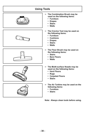 Page 30Note:  Always clean tools before using.
Using Tools
➢  The Floor Brush may be used on
the following items:
     •   Stairs
     •   Bare Floors
     •   Walls
➢  The Multi-surface Nozzle may be
used on the following items:
     •   Hard Floors
      •   Rugs
     •   Carpeted Floors
      •   Stairs
➢  The Air Turbine may be used on the
following items:
     •   Furniture
      •   Stairs
➢  The Crevice Tool may be used on
the following items:
     •   Furniture
     •   Cushions
     •   Drapes
     •...