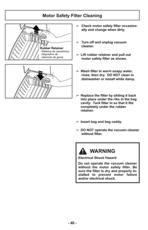 Page 40Motor Safety Filter Cleaning
Rubber RetainerRetenue de caoutchouc
Dispositivo de
retención de goma
WARNING
Electrical Shock Hazard
Do not operate the vacuum cleaner
without the motor safety filter. Be
sure the filter is dry and properly in-
stalled to prevent motor failure
and/or electrical shock.
➢Check motor safety filter occasion-
ally and change when dirty.
➢Turn off and unplug vacuum
cleaner.
➢ Lift rubber retainer and pull out
motor safety filter as shown.
➢ Wash filter in warm soapy water,
rinse,...