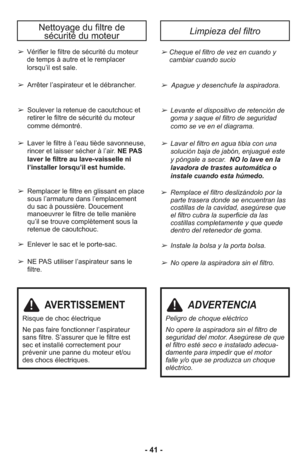 Page 41Nettoyage du filtre de 
sécurité du moteurLimpieza del filtro
➢ Cheque el filtro de vez en cuando y
cambiar cuando sucio
➢  Apague y desenchufe la aspiradora.
➢ Levante el dispositivo de retención de
goma y saque el filtro de seguridad
como se ve en el diagrama.
➢ Lavar el filtro en agua tibia con una
solución baja de jabón, enjuagué este
y póngale a secar.  NO lo lave en la 
lavadora de trastes automática o 
instale cuando esta húmedo.
➢ Remplace el filtro deslizándolo por la
parte trasera donde se...