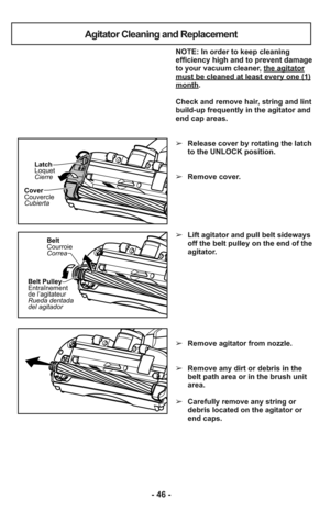 Page 46Agitator Cleaning and Replacement
Cover
Couvercle
CubiertaLatch
Loquet
Cierre
Belt
Courroie
Correa
Belt Pulley
Entraînement
de l’agitateur
Rueda dentada
del agitador
NOTE: In order to keep cleaning
efficiency high and to prevent damage
to your vacuum cleaner, the agitator
must be cleaned at least every one (1)month.
Check and remove hair, string and lint
build-up frequently in the agitator and
end cap areas. 
➢Release cover by rotating the latch
to the UNLOCK position.
➢Remove cover.
➢Lift agitator and...