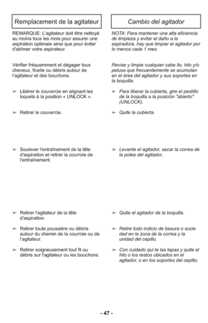 Page 47REMARQUE: L'agitateur doit être nettoyé
au moins tous les mois pour assurer une
aspiration optimale ainsi que pour éviter
d'abîmer votre aspirateur. 
Vérifier fréquemment et dégager tous
cheveux, ficelle ou débris autour de
l’agitateur et des bouchons. 
➢Libérer le couvercle en alignant les
loquets à la position « UNLOCK ».
➢Retirer le couvercle.
➢Soulever l'entraînement de la tête
d'aspiration et retirer la courroie de
l'entraînement. 
➢Retirer l'agitateur de la tête...