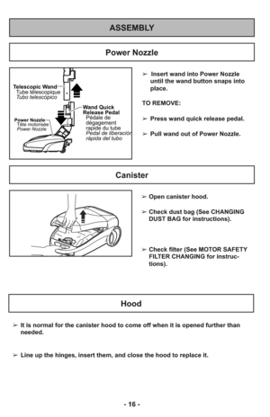 Page 16ASSEMBLY
➢  Insert wand into Power Nozzle
until the wand button snaps into
place.
TO REMOVE:
➢Press wand quick release pedal.
➢Pull wand out of Power Nozzle.
Wand Quick
Release Pedal
Pédale de
dégagement
rapide du tube
Pedal de liberación
rápida del tubo
Telescopic Wand
Tubo telescópico Tube télescopique
Power Nozzle
Tête motorisée
Power Nozzle
Power Nozzle
Canister
Hood
➢It is normal for the canister hood to come off when it is opened further than
needed.
➢Line up the hinges, insert them, and close the...