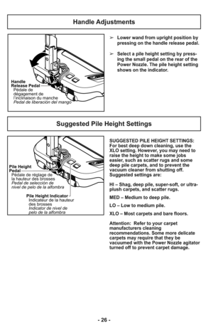 Page 26Handle Adjustments
Suggested Pile Height Settings
Handle
Release Pedal
Pédale de
dégagement de
l’inclinaison du manche
Pedal de liberación del mango
Pile Height
Pedal
Pédale de réglage de
la hauteur des brosses
Pedal de selección de
nivel de pelo de la alfombra
Pile Height Indicator
Indicateur de la hauteur
des brosses
Indicator de nivel de
pelo de la alfombra
- 26 -
➢Lower wand from upright position by
pressing on the handle release pedal. 
➢Select a pile height setting by press-
ing the small pedal on...