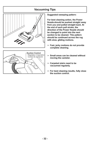 Page 32Suction ControlRégulateur d’aspiration
Control de aspiración
Vacuuming Tips
Suggested sweeping pattern:
For best cleaning action, the Power
Nozzle should be pushed straight away
from you and pulled straight back. At
the end of each pull stroke, the
direction of the Power Nozzle should
be changed to point into the next
section to be cleaned. This pattern
should be continued across the rug
with slow, gliding motions.
➢ Fast, jerky motions do not provide
complete cleaning.
    
➢ Small areas can be cleaned...