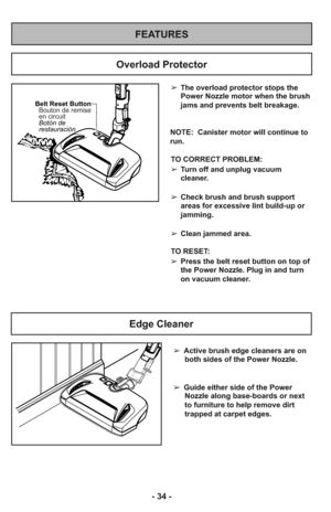 Page 34FEATURES
Overload Protector
Belt Reset Button
Botón de
restauración Bouton de remise
en circuit
➢The overload protector stops the
Power Nozzle motor when the brush
jams and prevents belt breakage.
NOTE:  Canister motor will continue to
run.
TO CORRECT PROBLEM:
➢Turn off and unplug vacuum
cleaner.
➢Check brush and brush support
areas for excessive lint build-up or
jamming.
➢Clean jammed area.
TO RESET: 
➢Press the belt reset button on top of
the Power Nozzle. Plug in and turn
on vacuum cleaner. 
Edge...