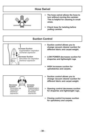 Page 38Suction Control
Suct
ionControl–OpenClose–Decrease
Suction
Diminution de
l’aspiration
Disminuir
aspiraciónIncrease
Suction
Augmentation
de l’aspiration
Aumentar
aspiración
- 38 -
Hose Swivel
➢ The hose swivel allows the hose to
turn without moving the canister.
This is helpful for cleaning in small
areas.  
     
➢ Check hose for twisting before
pulling canister.
➢ Suction control allows you to
change vacuum cleaner suction for
different fabric and carpet weight.
➢ LOW POWER decreases suction for...