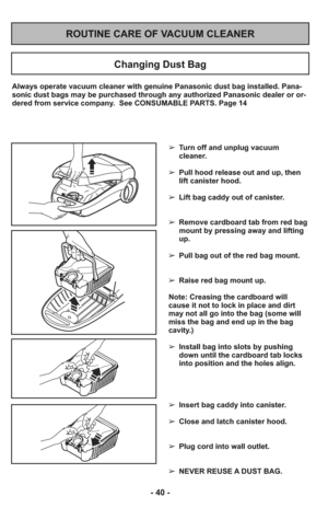 Page 40ROUTINE CARE OF VACUUM CLEANER
Changing Dust Bag
Always operate vacuum cleaner with genuine Panasonic dust bag installed. Pana-
sonic dust bags may be purchased through any authorized Panasonic dealer or or-
dered from service company.  See CONSUMABLE PARTS. Page 14
➢ Turn off and unplug vacuum
cleaner.
     
➢ Pull hood release out and up, then
lift canister hood.
➢ Lift bag caddy out of canister.
     
➢ Remove cardboard tab from red bag
mount by pressing away and lifting
up.
     
➢ Pull bag out of...