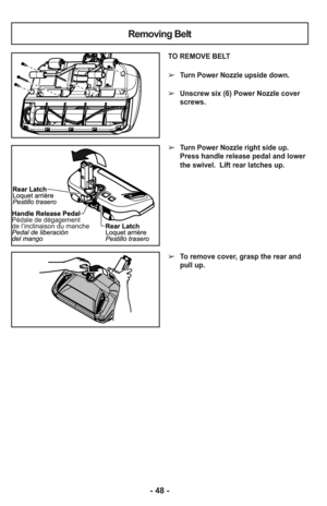 Page 48- 48 -
Removing Belt
TO REMOVE BELT
➢Turn Power Nozzle upside down.
➢Unscrew six (6) Power Nozzle cover
screws.
➢Turn Power Nozzle right side up.
Press handle release pedal and lower
the swivel.  Lift rear latches up. 
➢To remove cover, grasp the rear and
pull up. 