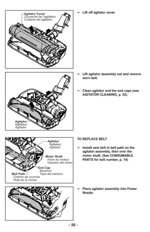 Page 50Agitator Cover
Couvercle de l’agitateur
Cubierta del agitador
Agitator
Agitateur
Agitador
➢Lift off agitator cover.
➢Lift agitator assembly out and remove
worn belt.
➢Clean agitator and the end caps (see
AGITATOR CLEANING, p. 52).
TO REPLACE BELT
➢Install new belt in belt path on the
agitator assembly, then over the
motor shaft. (See CONSUMABLE
PARTS for belt number, p. 14)
➢Place agitator assembly into Power
Nozzle.
Agitator
Agitateur
Agitador
Motor Shaft
Arbre du moteur
Impulsor del motor
Belt Path...
