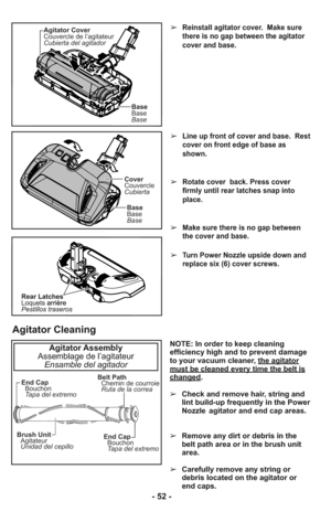 Page 52➢Line up front of cover and base.  Rest
cover on front edge of base as
shown.
➢Rotate cover  back. Press cover
firmly until rear latches snap into
place.
➢Make sure there is no gap between
the cover and base.
➢Turn Power Nozzle upside down and
replace six (6) cover screws.
➢Reinstall agitator cover.  Make sure
there is no gap between the agitator
cover and base.
Cover
Couvercle
Cubierta
Base
Base
Base
Agitator Cover
Couvercle de l’agitateur
Cubierta del agitador
Base
Base
Base
End Cap
Bouchon
Tapa del...