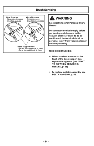 Page 54Base Support Bars
Barres de support de la base
Barra de soporte de la base New Brushes
Nouvelles brosses
Cepillos NuevosWorn Brushes
Brosses usées
Cepillos desgastado
Brush Servicing
WARNING
Electrical Shock Or Personal Injury
Hazard
Disconnect electrical supply before
performing maintenance to the
vacuum cleaner. Failure to do so
could result in electrical shock or
personal injury from vacuum cleaner
suddenly starting.
TO CHECK BRUSHES: 
➢When brushes are worn to the
level of the base support bar,...