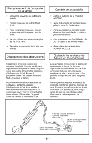 Page 57L’as pi ra teur crée une suc cion qui
ramas se la sa le té. L’air qui se dé pla ce
ra pi de ment trans por te la sa le té jusqu’au
sac à poussiè re à tra vers les pas sa ges
d’échappement d’air. Le sac à
poussière lais se l’air passer à tra vers,
tout en captant la sa le té.
Pour ob te nir de meilleurs ré sul tats de
nettoya ge, gar der le pas sa ge
d’échappement d’air li bre. Vé ri fier à
l’occasion les en droits mar qués d’un
asté ris que pour y re le ver d’éven tuel les
obs truc tions.  Débrancher...