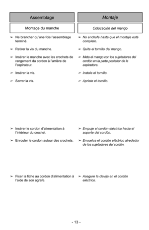 Page 13- 13 -
➢No enchufe hasta que el montaje esté
completo.
➢Quite el tornillo del mango.
➢Meta el mango con los sujetadores del 
cordón en la parte posterior de la 
aspiradora.
➢Instale el tornillo.
➢Apriete el tornillo.
➢Empuje el cordón eléctrico hacia el 
soporte del cordón.
➢Envuelva el cordón eléctrico alrededor
de los sujetadores del cordón.
➢Asegure la clavija en el cordón
eléctrico.
➢
Ne brancher qu’une fois l’assemblage
terminé.
➢ Retirer la vis du manche.
➢ Insérer le manche avec les crochets de...