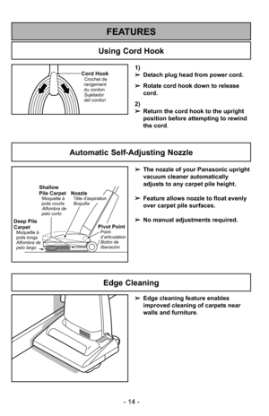 Page 14- 14 -
1)
➢Detach plug head from power cord.
➢ Rotate cord hook down to release
cord.
2)
➢ Return the cord hook to the upright
position before attempting to rewind
the cord.Cord HookCrochet de
rangement
du cordon
Sujetador
del cordon
Using Cord Hook
FEATURES
Automatic Self-Adjusting Nozzle
➢ The nozzle of your Panasonic upright
vacuum cleaner automatically
adjusts to any carpet pile height.
➢ Feature allows nozzle to float evenly
over carpet pile surfaces.
➢ No manual adjustments required.
Shallow
Pile...