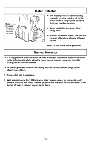 Page 16- 16 -
Motor
Protector
Protecteur
du moteur
Protector
del motor
Motor Protector
➢The motor protector automatically
opens to provide cooling air to the
motor when a clog occurs or when
dust bag needs changing.
➢ Motor protector may open when
using tools.
➢ If motor protector opens, the vacuum
cleaner will make a slightly different
sound.
Note: Do not block motor protector.
➢ If a clog prevents the normal flow of air to the motor, the thermal protector turns the
motor off automatically to allow the motor...