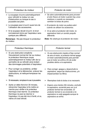 Page 17- 17 -
➢Se abre automáticamente para proveerel aire fresco al motor cuando hay unos
residuos o cuando es necesario
cambiar la bolsa de polvo.
➢El protector de motor se pudiera abrircuando se utilizan los acsesorios.
➢Si se abre el protector del motor, la
aspiradora hará un sonido poquito
diferente.
Nota: No obstruye el protector de motor.
Protector de motorProtecteur du moteur
➢ La soupape s'ouvre automatiquement
pour refroidir le moteur en cas
d'obstruction ou lorsque le sac à
poussière est...