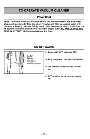 Page 18- 18 -
NOTE: To reduce the risk of electrical shock, this vacuum cleaner has a polariz\
ed
plug, one blade is wider than the other. This plug will fit in a polarized outlet only
one way. If the plug does not fit fully in the outlet, reverse the plug. If it \
still does not
fit, contact a qualified electrician to install the proper outlet. DO NOT CHANGE THE
PLUG IN ANY WAY.  Only use outlets near the floor.
Power Cord
TO OPERATE VACUUM CLEANER
On-Off
Switch
Interrupteur
Interruptor de
encendido-apagado...
