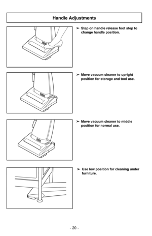 Page 20- 20 -
➢Step on handle release foot step to
change handle position.
➢Use low position for cleaning under
furniture.
➢Move vacuum cleaner to middle
position for normal use.
➢Move vacuum cleaner to upright
position for storage and tool use.
Handle Adjustments 