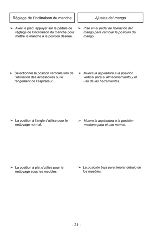 Page 21- 21 -
Ajustes del mango
➢Pise en el pedal de liberación del
mango para cambiar la posición del
mango.
➢
Avec le pied, appuyer sur la pédale de
réglage de l’inclinaison du manche pour
mettre le manche à la position désirée.
Réglage de l’inclinaison du manche
➢Mueva la aspiradora a la posición
vertical para el almacenamiento y el
uso de las herramientas.
➢ Mueva la aspiradora a la posición
mediana para el uso normal.
➢ La posición baja para limpiar debajo de
los muebles.
➢
La position à plat s’utilise...