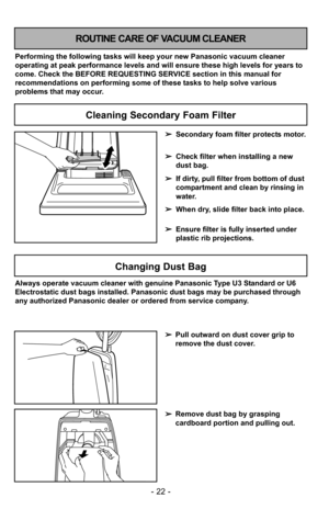 Page 22- 22 -
Cleaning Secondary Foam Filter
ROUTINE CARE OF VACUUM CLEANER
Performing the following tasks will keep your new Panasonic vacuum cleaner
operating at peak performance levels and will ensure these high levels f\
or years to
come. Check the BEFORE REQUESTING SERVICE section in this manual for
recommendations on performing some of these tasks to help solve various
problems that may occur.➢Secondary foam filter protects motor.
➢ Check filter when installing a new
dust bag.
➢ If dirty, pull filter from...