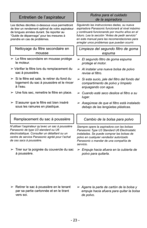 Page 23- 23 -
Siguiendo las instrucciones dadas, su nueva
aspiradora Panasonic funcionará al nivel máximo
y continuará funcionando por mucho años en el
futuro. Lea la sección “Antes de pedir servicio”
en este manual para las recomendaciones para
arreglar unos problemas que puedan ocurrir.
Rutina para el cuidadode la aspiradoraEntretien de l’aspirateur
Les tâches décrites ci-dessous vous permettront
de tirer un rendement optimal de votre aspirateur
de longues années durant. Se reporter au
“Guide de dépannage”...