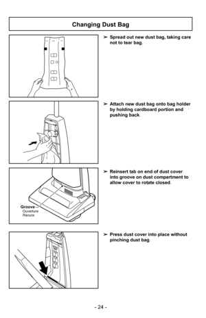 Page 24- 24 -
➢Press dust cover into place without
pinching dust bag .
➢Reinsert tab on end of dust cover
into groove on dust compartment to
allow cover to rotate closed.
Groove
Ranura Ouverture
➢Spread out new dust bag, taking care
not to tear bag .
➢Attach new dust bag onto bag holder
by holding cardboard portion and
pushing back .
Changing Dust Bag 