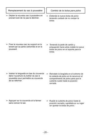 Page 25- 25 -
➢Ruede la cubierta de polvo hasta la
posición cerrada y apriétela en su lugar
sin apretar la bolsa de polvo.
➢
Reinstale la lengüeta en el extremo de
la cubierta de polvo en la ranura en el
compartimento de polvo para que la
cubierta ruede hasta la posición
cerrada.
➢
Extienda la nueva bolsa de polvo
teniendo cuidado de no romper la
bolsa.
➢ Teniendo la parte de cartón y
empujando hacia atrás instale la nueva
bolsa de polvo en el soporte para la
bolsa.➢Appuyer sur le couvercle et le fermer
sans...