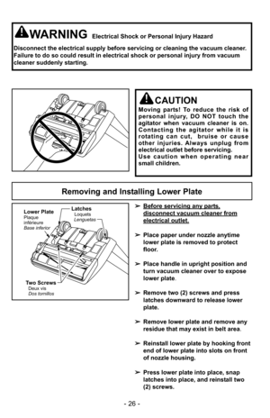 Page 26Two ScrewsDeux vis
Dos tornillos
Latches
LenguetasLoquets
Lower PlatePlaque
inférieure
Base inferior
Removing and Installing Lower Plate
➢
Before servicing any parts,
disconnect vacuum cleaner from
electrical outlet.
➢Place paper under nozzle anytime
lower plate is removed to protect
floor.
➢ Place handle in upright position and
turn vacuum cleaner over to expose
lower plate.
➢ Remove two (2) screws and press
latches downward to release lower
plate.
➢ Remove lower plate and remove any
residue that may...