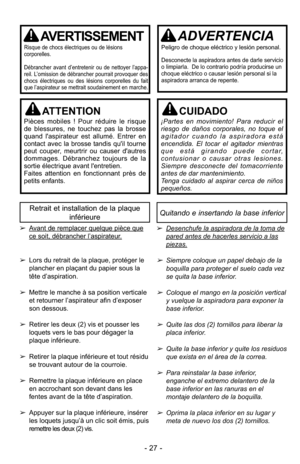 Page 27- 27 -
Quitando e insertando la base inferiorRetrait et installation de la plaqueinférieure
➢Desenchufe la aspiradora de la toma de
pared antes de hacerles servicio a las
piezas.
➢Siempre coloque un papel debajo de la
boquilla para proteger el suelo cada vez
se quita la base inferior.
➢Coloque el mango en la posición verticaly vuelque la aspiradora para exponer la
base inferior.
➢Quite las dos (2) tornillos para liberar la
placa inferior.
➢Quite la base inferior y quite los residuos
que exista en el área...