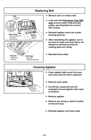 Page 30- 30 -
+
Cleaning Agitator
+
End CapBouchon
Tapa del extremoGroove
Ranura Ouverture
Replacing Belt 
AgitatorAgitateur
Agitador
BeltCourroie
Correa
Motor ShaftArbre d’entraînment
du moteur
Eje del motor
➢ Remove worn or broken belt.
➢ Loop new belt (Panasonic Type UB8
only) around motor shaft and belt
pulley; see illustration for correct
belt routing.
➢ Reinstall agitator back into nozzle
housing grooves.
➢ After reinstalling the agitator, turn it
by hand to make sure that belt is not
twisted or pinched...