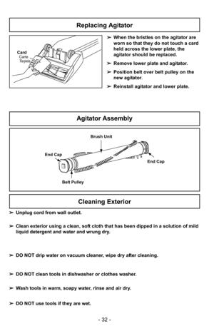 Page 32- 32 -
➢When the bristles on the agitator are
worn so that they do not touch a card
held across the lower plate, the
agitator should be replaced.
➢ Remove lower plate and agitator.
➢ Position belt over belt pulley on the
new agitator.
➢ Reinstall agitator and lower plate.
Brush Unit
End Cap
Belt Pulley End Cap
CardCarte
Tarjeta
Agitator Assembly
Replacing Agitator
Cleaning Exterior
➢
Unplug cord from wall outlet.
➢ Clean exterior using a clean, soft cloth that has been dipped in a solution of mild
liquid...