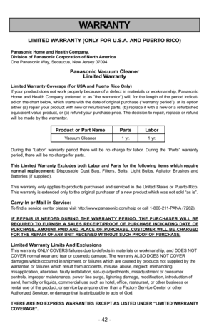 Page 42- 42 -
WARRANTY
LIMITED WARRANTY (ONLY FOR U.S.A. AND PUERTO RICO)
Panasonic Home and Health Company,
Division of Panasonic Corporation of North America
One Panasonic Way, Secaucus, New Jersey 07094
Panasonic Vacuum CleanerLimited Warranty
Limited Warranty Coverage (For USA and Puerto Rico Only) 
If your product does not work properly because of a defect in materials \
or workmanship, Panasonic
Home and Health Company (referred to as “the warrantor”) will, for the length of the\
 period indicat-
ed on...