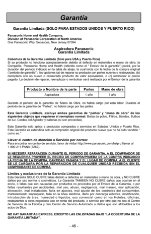 Page 46- 46 -
Garantía
Garantía Limitada (SOLO PARA ESTADOS UNIDOS Y PUERTO RICO)
Panasonic Home and Health Company,
Division of Panasonic Corporation of North America
One Panasonic Way, Secaucus, New Jersey 07094
Aspiradora Panasonic Garantía Limitada
Cobertura de la Garantía Limitada (Solo para USA y Puerto Rico) 
Si su producto no funciona apropiadamente debido al defecto en materiale\
s o mano de obra, la
Compañía  Panasonic Home and Health (referido como el “ Emisor de \
la garantía”) podrá, por la...