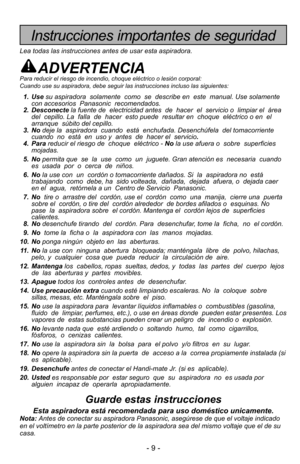 Page 9- 9 -
Instrucciones importantes de seguridad
Lea todas las instrucciones antes de usar esta aspiradora.
ADVERTENCIAPara reducir el riesgo de incendio, choque eléctrico o lesión corp\
oral:  
Cuando use su aspiradora, debe seguir las instrucciones incluso las sigu\
ientes:
1. Usesu aspiradora  solamente  como  se  describe en  este  manual. Use solam\
ente
con accesorios  Panasonic  recomendados. 
2. Desconecte la fuente de  electricidad antes  de  hacer  el  servicio o  limpiar el \
 área
del  cepillo....