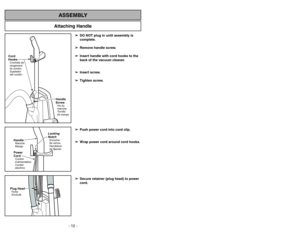 Page 12- 12 -
Attaching Handle
ASSEMBLY
Cord
HooksCrochets de
rangement
du cordon
Sujetador
del cordón
Handle
ScrewVis du
manche
Tornillo
de mango
Handle
Power
CordManche
Mango
Cordon
d’alimentation
Cordón
electrico
Locking
NotchEncoche
de verrou
Hendidura
de fijación
Plug HeadFiche
Enchufe
➢ ➢
DO NOT plug in until assembly is
complete.
➢ ➢
Remove handle screw.
➢ ➢
Insert handle with cord hooks to the
back of the vacuum cleaner.
➢ ➢
Insert screw.
➢ ➢
Tighten screw.
➢ ➢
Push power cord into cord clip.
➢ ➢
Wrap...