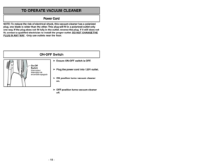 Page 18- 18 -
NOTE: To reduce the risk of electrical shock, this vacuum cleaner has a polarized
plug, one blade is wider than the other. This plug will fit in a polarized outlet only
one way. If the plug does not fit fully in the outlet, reverse the plug. If it still does not
fit, contact a qualified electrician to install the proper outlet. DO NO
T CHANGE 
THE
PLUG IN ANY 
WAY. Only use outlets near the floor.
Power Cord
TO OPERATE VACUUM CLEANER
On-Off
SwitchInterrupteur
Interruptor de
encendido-apagado...