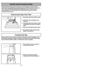 Page 22- 22 -
Cleaning Secondary Foam Filter
ROUTINE CARE OF VACUUM CLEANER
Performing the following tasks will keep your new Panasonic vacuum cleaner
operating at peak performance levels and will ensure these high levels for years to
come. Check the BEFORE REQUESTING SERVICE section in this manual for
recommendations on performing some of these tasks to help solve various
problems that may occur.
➢ ➢
Secondary foam filter protects motor.
➢ ➢
Check filter when installing a new
dust bag.
➢ ➢
If dirty, pull...